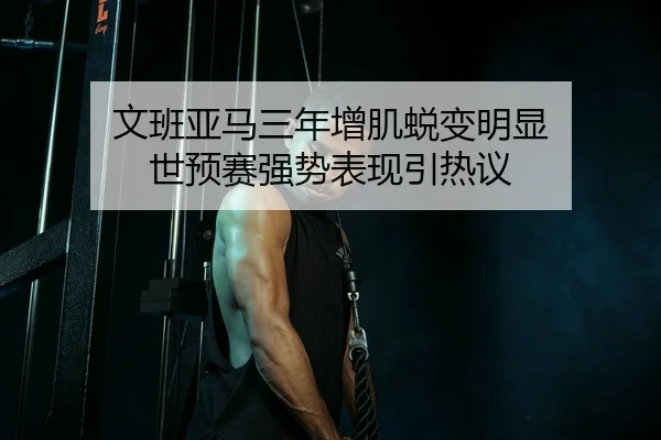 文班亚马三年增肌蜕变明显 世预赛强势表现引热议 - HAOBOSPORTS